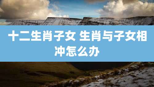 十二生肖子女 生肖与子女相冲怎么办