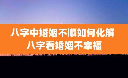 八字中婚姻不顺如何化解 八字看婚姻不幸福