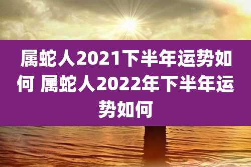 属蛇人2021下半年运势如何 属蛇人2022年下半年运势如何
