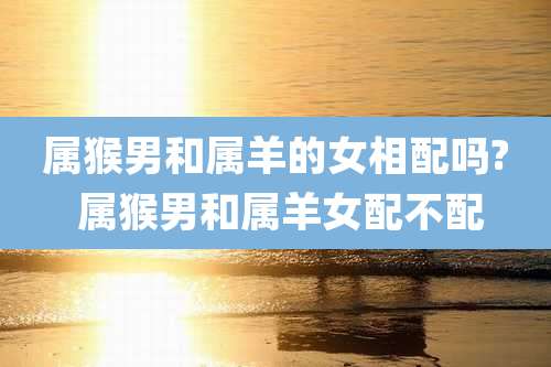 属猴男和属羊的女相配吗? 属猴男和属羊女配不配