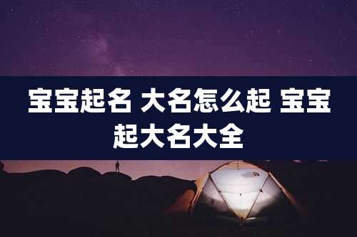 宝宝起名 大名怎么起 宝宝起大名大全