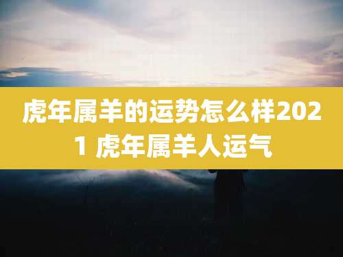 虎年属羊的运势怎么样2021 虎年属羊人运气