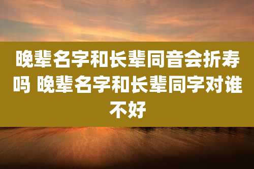 晚辈名字和长辈同音会折寿吗 晚辈名字和长辈同字对谁不好