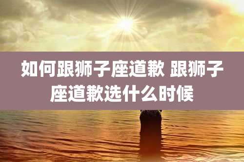如何跟狮子座道歉 跟狮子座道歉选什么时候