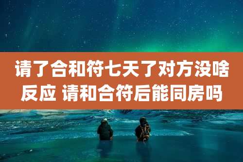 请了合和符七天了对方没啥反应 请和合符后能同房吗