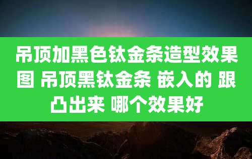 吊顶加黑色钛金条造型效果图 吊顶黑钛金条 嵌入的 跟凸出来 哪个效果好