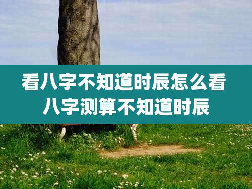 看八字不知道时辰怎么看 八字测算不知道时辰