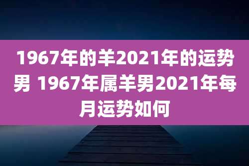 1967年的羊2021年的运势男 1967年属羊男2021年每月运势如何