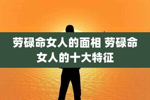 劳碌命女人的面相 劳碌命女人的十大特征