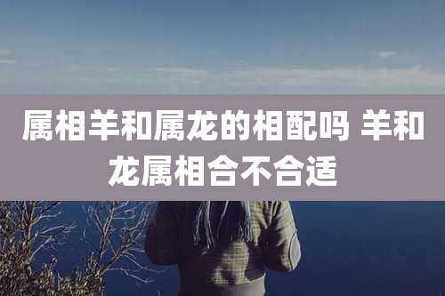 属相羊和属龙的相配吗 羊和龙属相合不合适