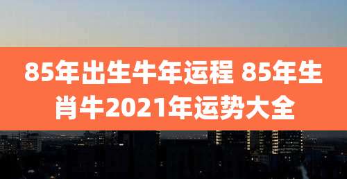 85年出生牛年运程 85年生肖牛2021年运势大全
