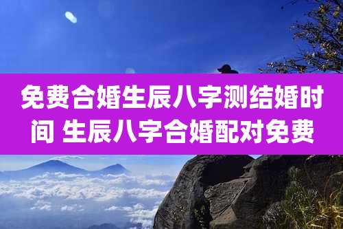 免费合婚生辰八字测结婚时间 生辰八字合婚配对免费