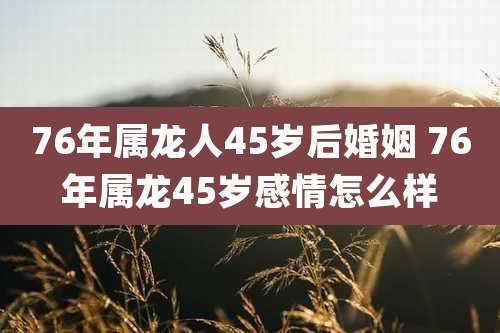 76年属龙人45岁后婚姻 76年属龙45岁感情怎么样
