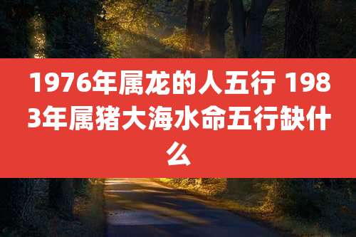 1976年属龙的人五行 1983年属猪大海水命五行缺什么
