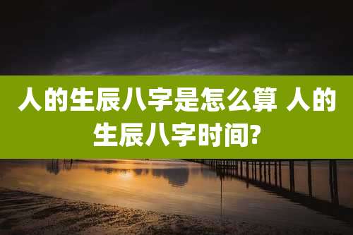 人的生辰八字是怎么算 人的生辰八字时间?