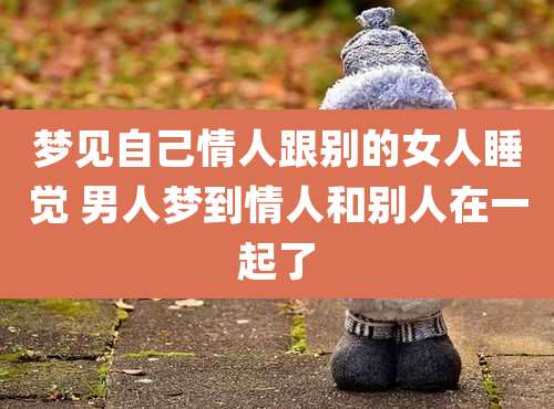 梦见自己情人跟别的女人睡觉 男人梦到情人和别人在一起了