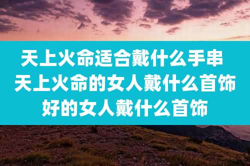天上火命适合戴什么手串 天上火命的女人戴什么首饰好的女人戴什么首饰