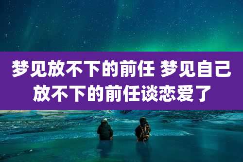 梦见放不下的前任 梦见自己放不下的前任谈恋爱了