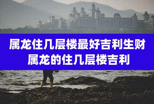 属龙住几层楼最好吉利生财 属龙的住几层楼吉利
