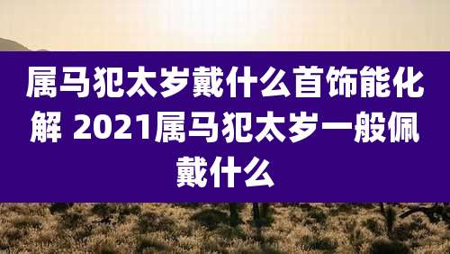 属马犯太岁戴什么首饰能化解 2021属马犯太岁一般佩戴什么