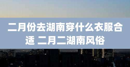 二月份去湖南穿什么衣服合适 二月二湖南风俗