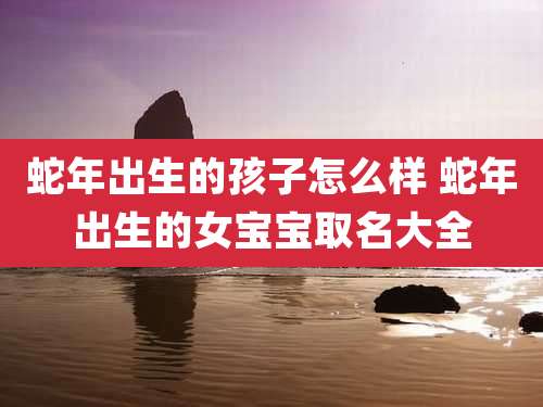 蛇年出生的孩子怎么样 蛇年出生的女宝宝取名大全