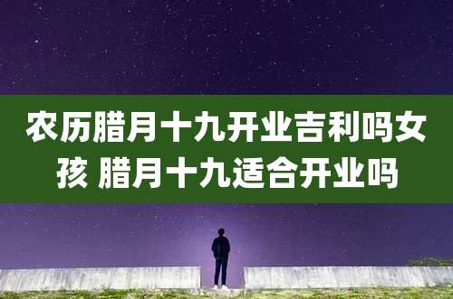 农历腊月十九开业吉利吗女孩 腊月十九适合开业吗