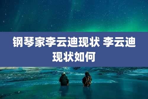 钢琴家李云迪现状 李云迪现状如何