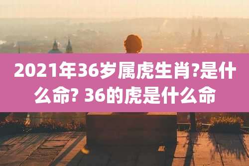 2021年36岁属虎生肖?是什么命? 36的虎是什么命