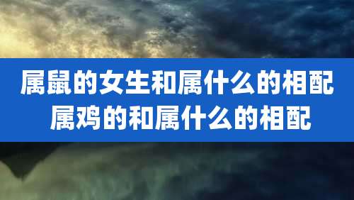 属鼠的女生和属什么的相配 属鸡的和属什么的相配