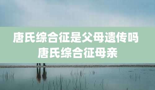 唐氏综合征是父母遗传吗 唐氏综合征母亲