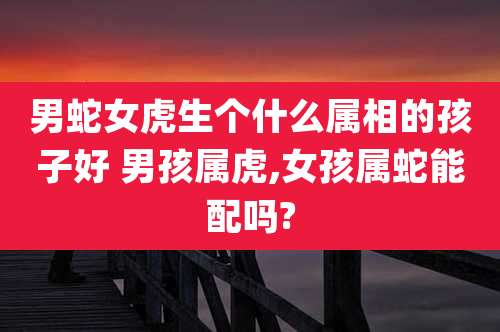 男蛇女虎生个什么属相的孩子好 男孩属虎,女孩属蛇能配吗?