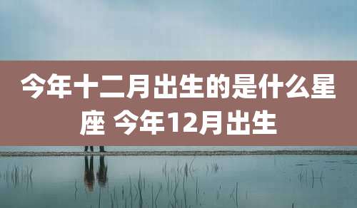 今年十二月出生的是什么星座 今年12月出生