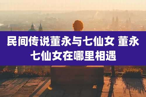 民间传说董永与七仙女 董永七仙女在哪里相遇