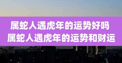 属蛇人遇虎年的运势好吗 属蛇人遇虎年的运势和财运