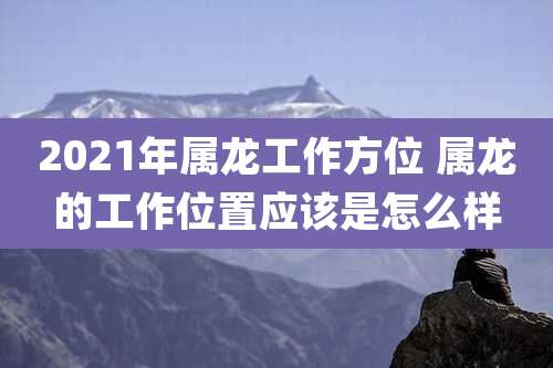 2021年属龙工作方位 属龙的工作位置应该是怎么样