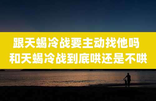跟天蝎冷战要主动找他吗 和天蝎冷战到底哄还是不哄