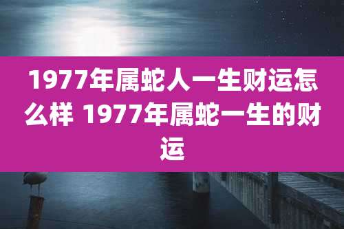 1977年属蛇人一生财运怎么样 1977年属蛇一生的财运