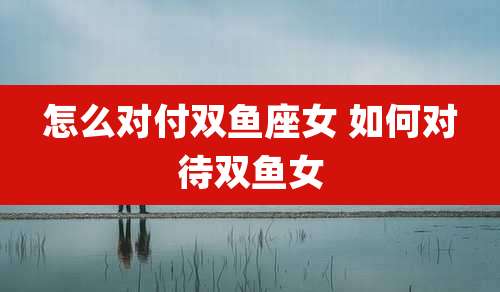 怎么对付双鱼座女 如何对待双鱼女