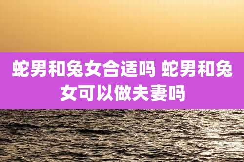 蛇男和兔女合适吗 蛇男和兔女可以做夫妻吗