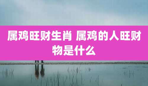 属鸡旺财生肖 属鸡的人旺财物是什么