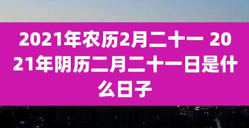 2021年农历2月二十一 2021年阴历二月二十一日是什么日子