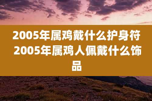2005年属鸡戴什么护身符 2005年属鸡人佩戴什么饰品