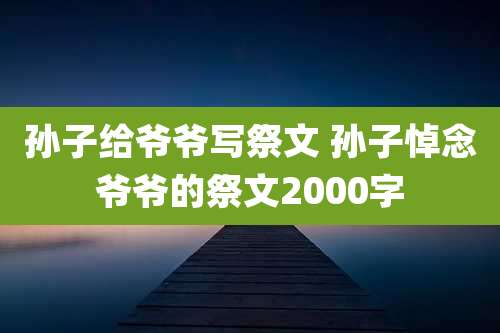 孙子给爷爷写祭文 孙子悼念爷爷的祭文2000字