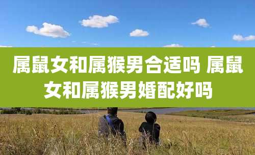 属鼠女和属猴男合适吗 属鼠女和属猴男婚配好吗