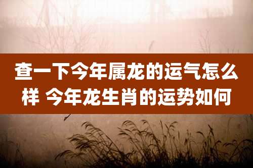 查一下今年属龙的运气怎么样 今年龙生肖的运势如何