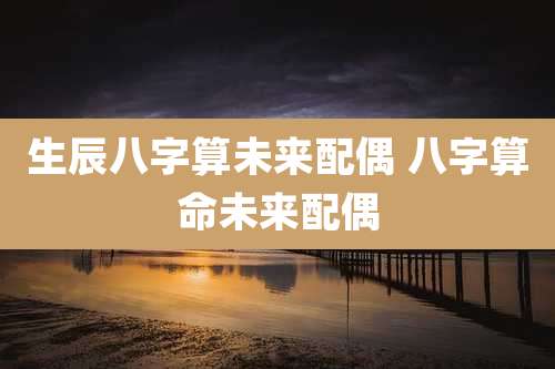 生辰八字算未来配偶 八字算命未来配偶