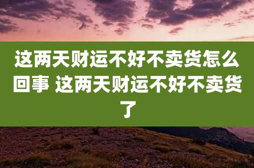 这两天财运不好不卖货怎么回事 这两天财运不好不卖货了