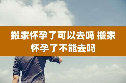 搬家怀孕了可以去吗 搬家怀孕了不能去吗