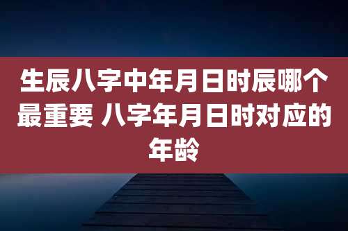 生辰八字中年月日时辰哪个最重要 八字年月日时对应的年龄